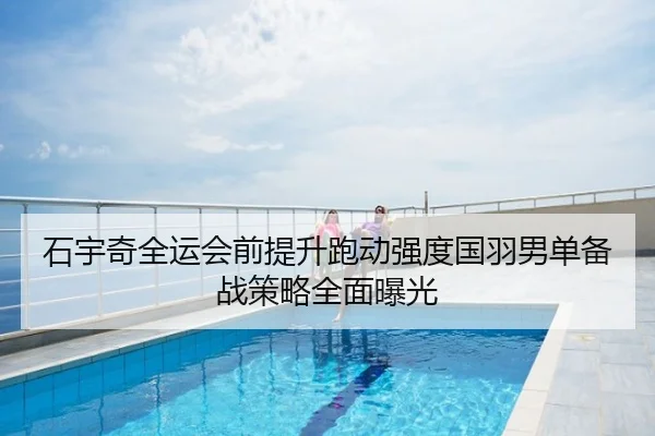 石宇奇全运会前提升跑动强度国羽男单备战策略全面曝光