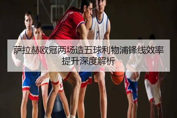 萨拉赫欧冠两场造五球利物浦锋线效率提升深度解析