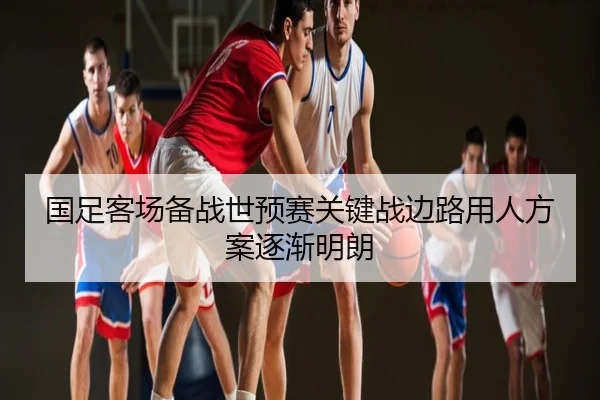 国足客场备战世预赛关键战边路用人方案逐渐明朗