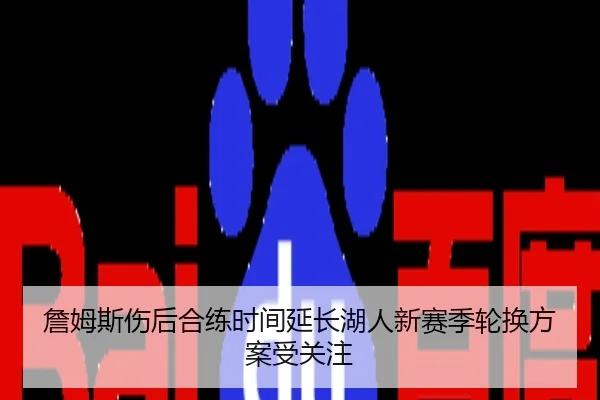 詹姆斯伤后合练时间延长湖人新赛季轮换方案受关注