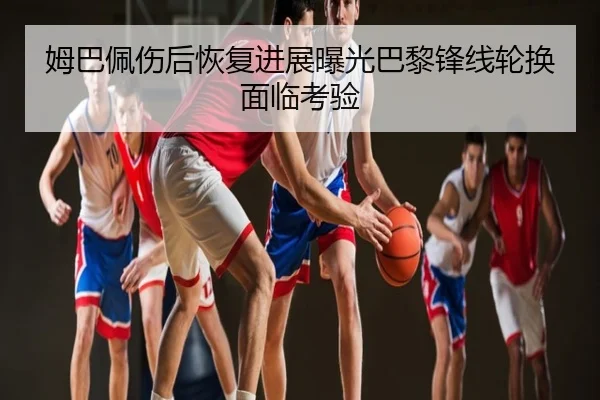姆巴佩伤后恢复进展曝光巴黎锋线轮换面临考验