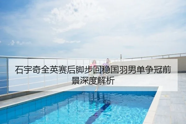 石宇奇全英赛后脚步回稳国羽男单争冠前景深度解析