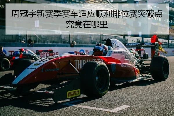 周冠宇新赛季赛车适应顺利排位赛突破点究竟在哪里