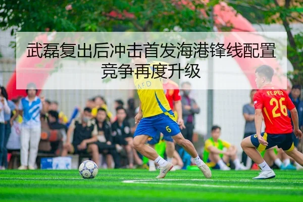 武磊复出后冲击首发海港锋线配置竞争再度升级
